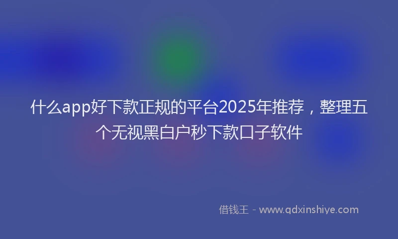 什么app好下款正规的平台2025年推荐，整理五个无视黑白户秒下款口子软件