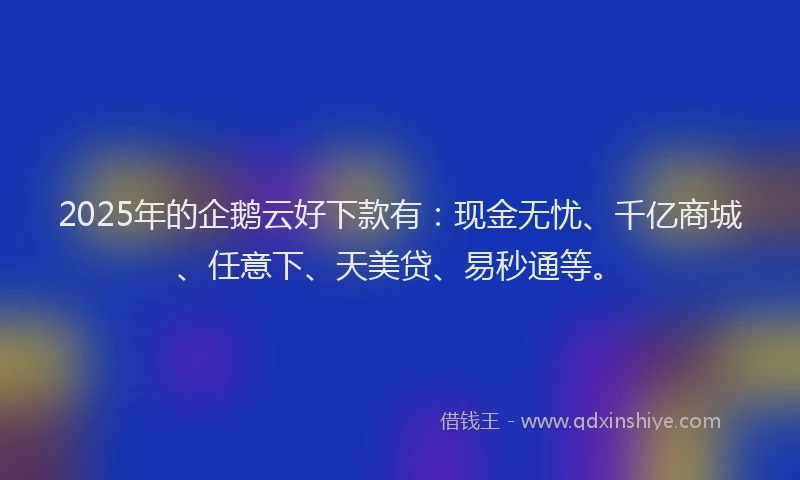 2025年的企鹅云好下款有：现金无忧、千亿商城、任意下、天美贷、易秒通等。