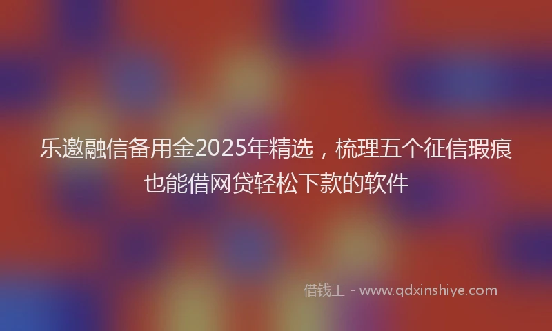 乐邀融信备用金2025年精选，梳理五个征信瑕疵也能借网贷轻松下款的软件