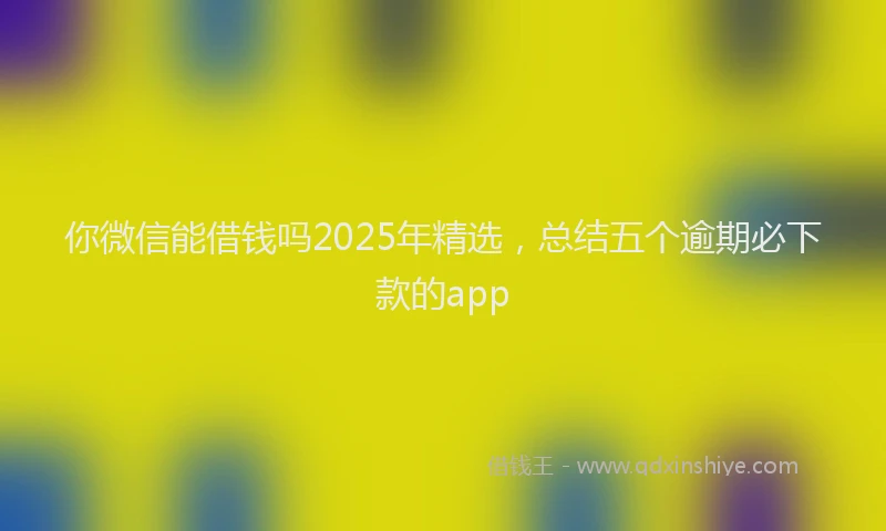 你微信能借钱吗2025年精选，总结五个逾期必下款的app