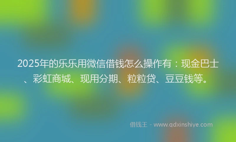 2025年的乐乐用微信借钱怎么操作有：现金巴士、彩虹商城、现用分期、粒粒贷、豆豆钱等。