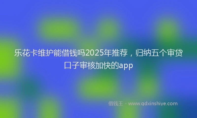 乐花卡维护能借钱吗2025年推荐，归纳五个审贷口子审核加快的app