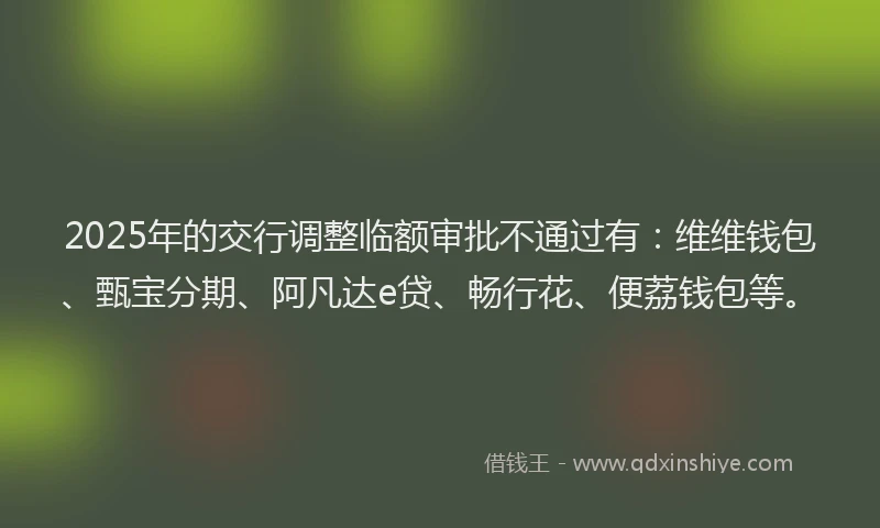 2025年的交行调整临额审批不通过有:维维钱包、甄宝分期、阿凡达e贷、畅行花、便荔钱包等。