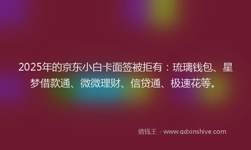 2025年的京东小白卡面签被拒有：琉璃钱包、星梦借款通、微微理财、信贷通、极速花等。