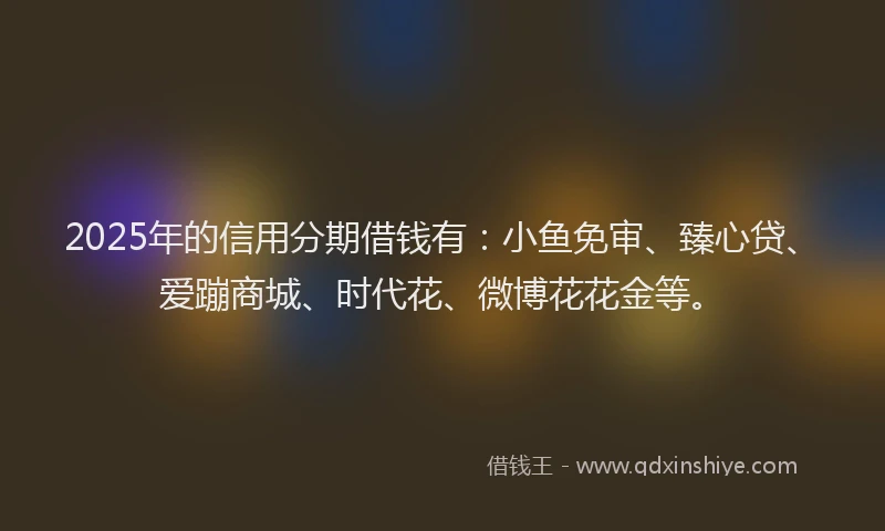 2025年的信用分期借钱有：小鱼免审、臻心贷、爱蹦商城、时代花、微博花花金等。