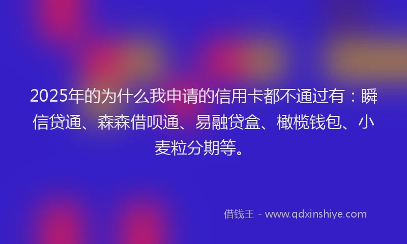 2025年的为什么我申请的信用卡都不通过有：瞬信贷通、森森借呗通、易融贷盒、橄榄钱包、小麦粒分期等。