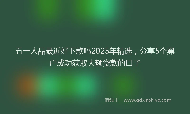 五一人品最近好下款吗2025年精选，分享5个黑户成功获取大额贷款的口子