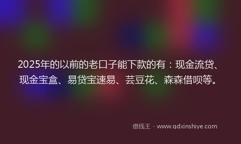 2025年的以前的老口子能下款的有：现金流贷、现金宝盒、易贷宝速易、芸豆花、森森借呗等。