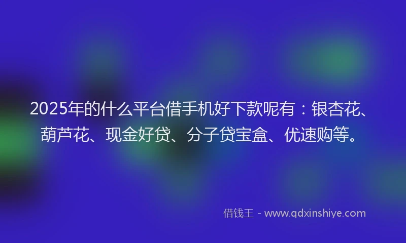 2025年的什么平台借手机好下款呢有:银杏花、葫芦花、现金好贷、分子贷宝盒、优速购等。
