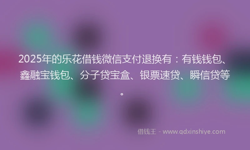 2025年的乐花借钱微信支付退换有：有钱钱包、鑫融宝钱包、分子贷宝盒、银票速贷、瞬信贷等。