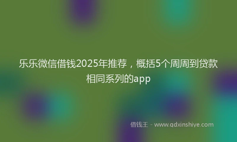 乐乐微信借钱2025年推荐，概括5个周周到贷款相同系列的app
