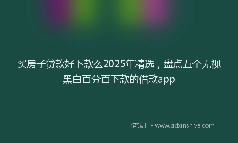 买房子贷款好下款么2025年精选，盘点五个无视黑白百分百下款的借款app