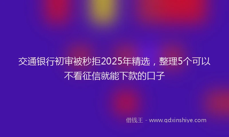 交通银行初审被秒拒2025年精选，整理5个可以不看征信就能下款的口子