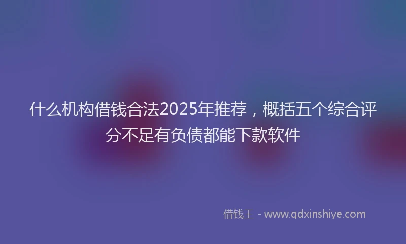 什么机构借钱合法2025年推荐，概括五个综合评分不足有负债都能下款软件