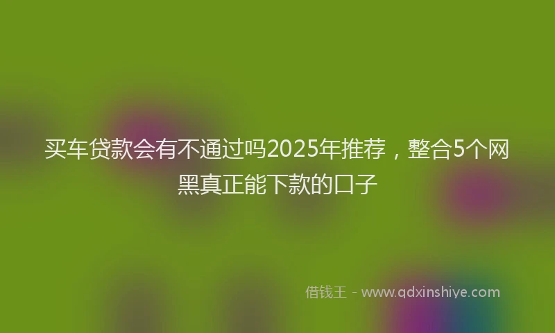 买车贷款会有不通过吗2025年推荐，整合5个网黑真正能下款的口子