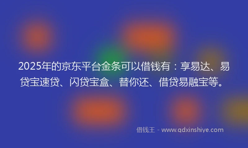 2025年的京东平台金条可以借钱有：享易达、易贷宝速贷、闪贷宝盒、替你还、借贷易融宝等。