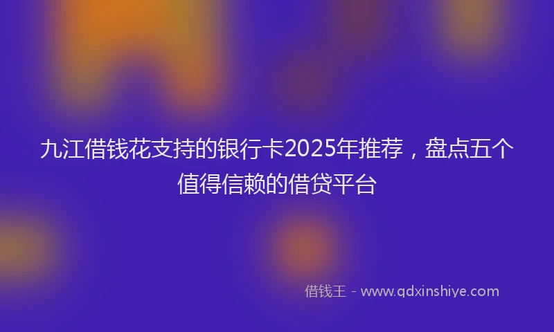 九江借钱花支持的银行卡2025年推荐，盘点五个值得信赖的借贷平台