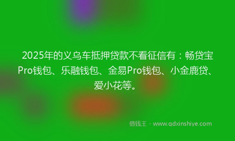 2025年的义乌车抵押贷款不看征信有：畅贷宝Pro钱包、乐融钱包、金易Pro钱包、小金鹿贷、爱小花等。