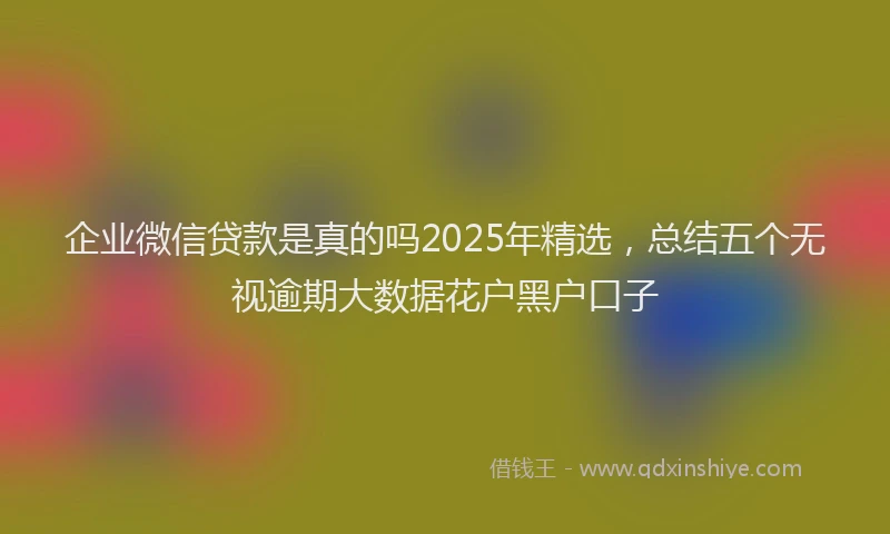企业微信贷款是真的吗2025年精选，总结五个无视逾期大数据花户黑户口子