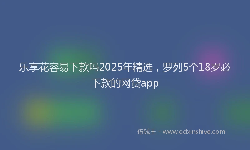 乐享花容易下款吗2025年精选，罗列5个18岁必下款的网贷app