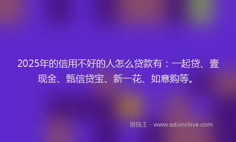 2025年的信用不好的人怎么贷款有：一起贷、壹现金、甄信贷宝、新一花、如意购等。