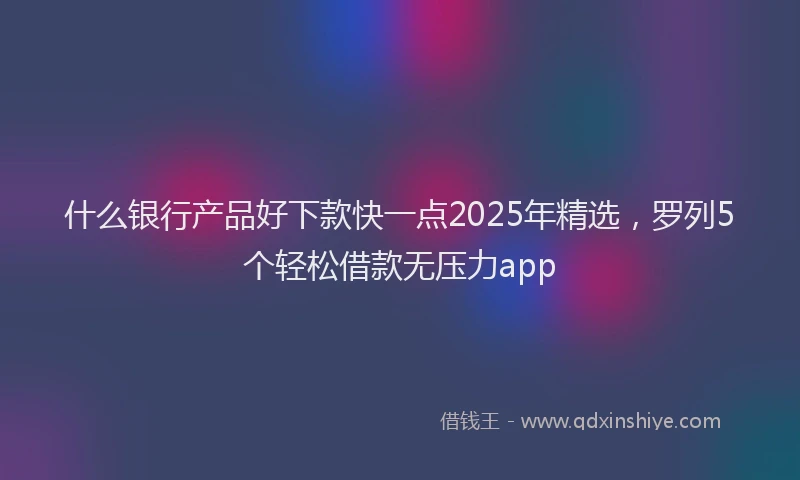 什么银行产品好下款快一点2025年精选，罗列5个轻松借款无压力app