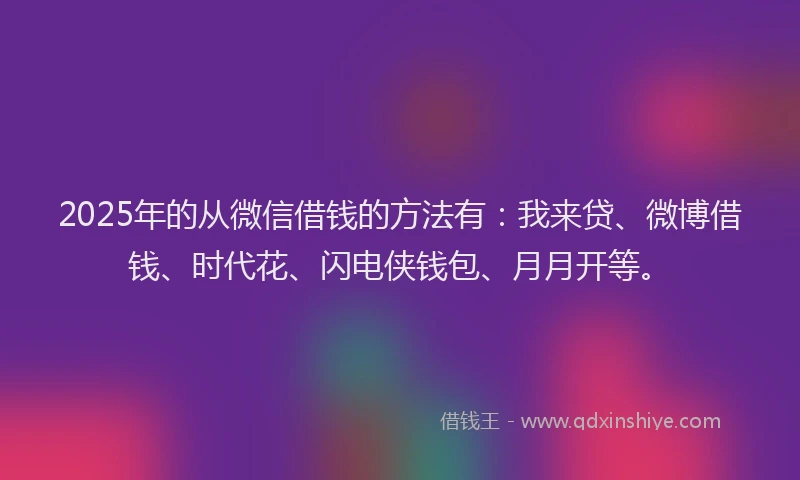 2025年的从微信借钱的方法有：我来贷、微博借钱、时代花、闪电侠钱包、月月开等。