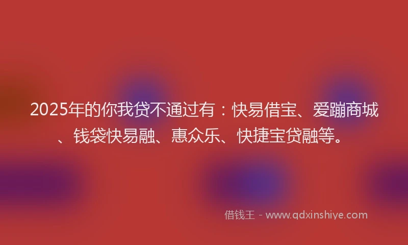 2025年的你我贷不通过有：快易借宝、爱蹦商城、钱袋快易融、惠众乐、快捷宝贷融等。