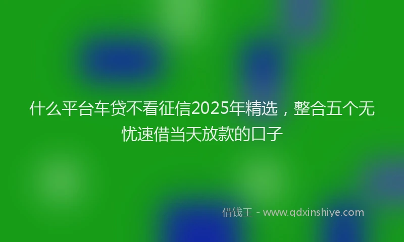 什么平台车贷不看征信2025年精选，整合五个无忧速借当天放款的口子