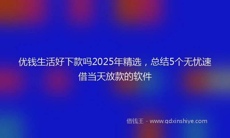 优钱生活好下款吗2025年精选，总结5个无忧速借当天放款的软件