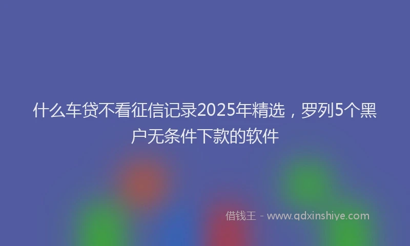 什么车贷不看征信记录2025年精选，罗列5个黑户无条件下款的软件