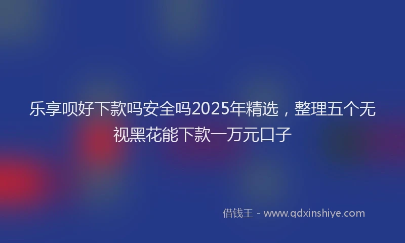 乐享呗好下款吗安全吗2025年精选,整理五个无视黑花能下款一万元口子