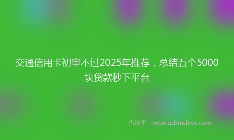 交通信用卡初审不过2025年推荐，总结五个5000块贷款秒下平台