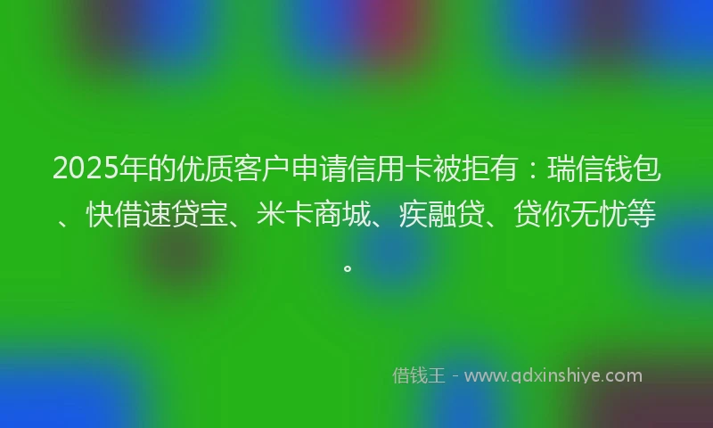 2025年的优质客户申请信用卡被拒有：瑞信钱包、快借速贷宝、米卡商城、疾融贷、贷你无忧等。