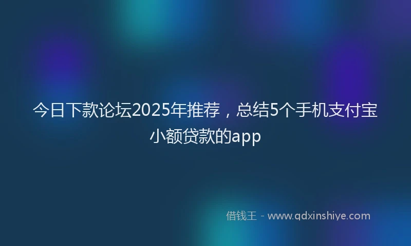 今日下款论坛2025年推荐，总结5个手机支付宝小额贷款的app