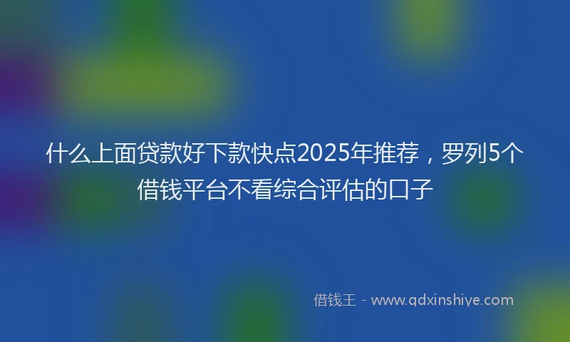 什么上面贷款好下款快点2025年推荐，罗列5个借钱平台不看综合评估的口子