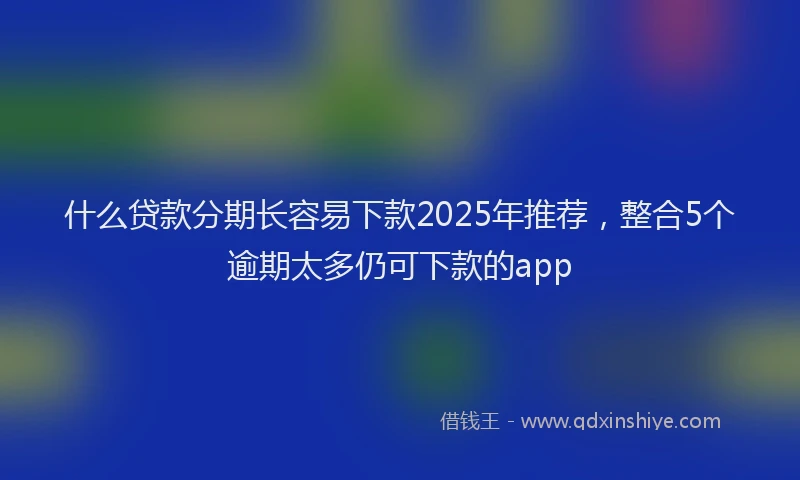什么贷款分期长容易下款2025年推荐，整合5个逾期太多仍可下款的app