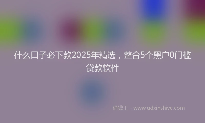 什么口子必下款2025年精选，整合5个黑户0门槛贷款软件