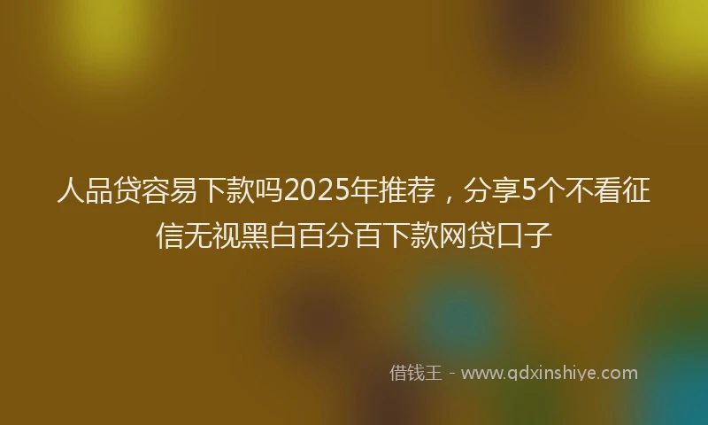 人品贷容易下款吗2025年推荐，分享5个不看征信无视黑白百分百下款网贷口子