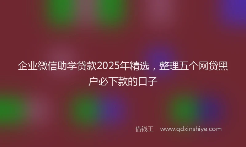 企业微信助学贷款2025年精选，整理五个网贷黑户必下款的口子