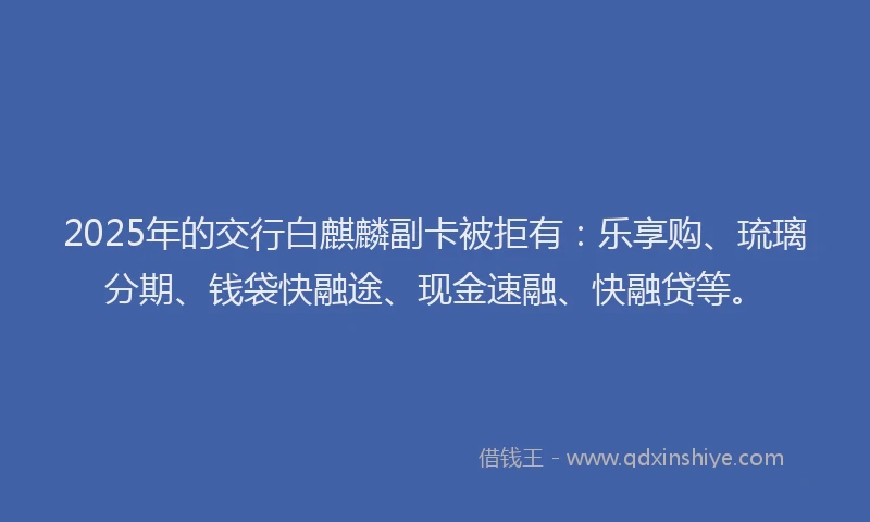 2025年的交行白麒麟副卡被拒有：乐享购、琉璃分期、钱袋快融途、现金速融、快融贷等。