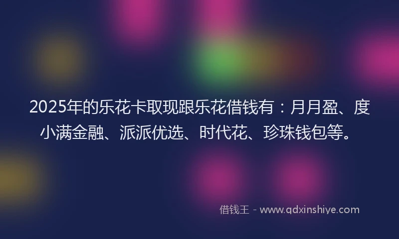 2025年的乐花卡取现跟乐花借钱有：月月盈、度小满金融、派派优选、时代花、珍珠钱包等。