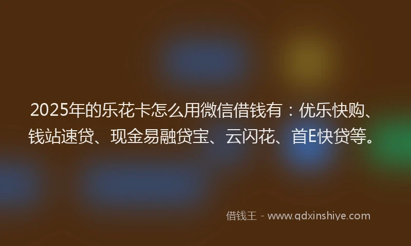 2025年的乐花卡怎么用微信借钱有：优乐快购、钱站速贷、现金易融贷宝、云闪花、首E快贷等。