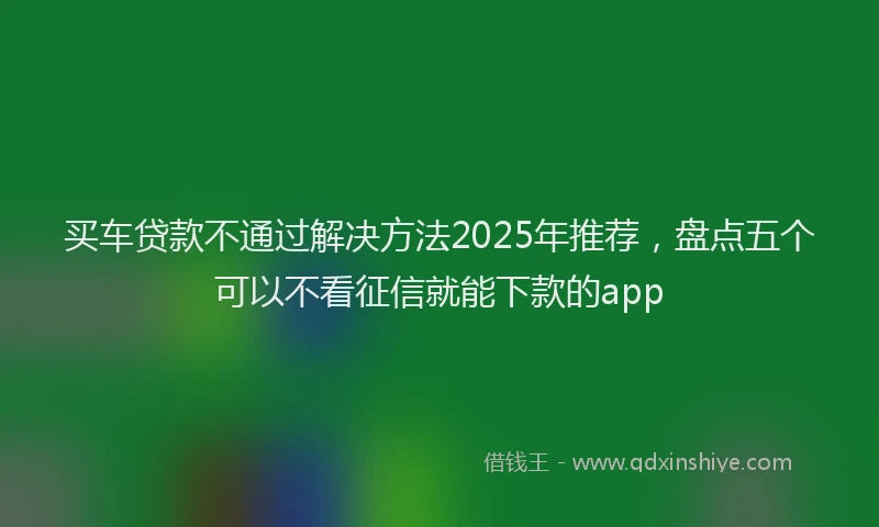 买车贷款不通过解决方法2025年推荐，盘点五个可以不看征信就能下款的app