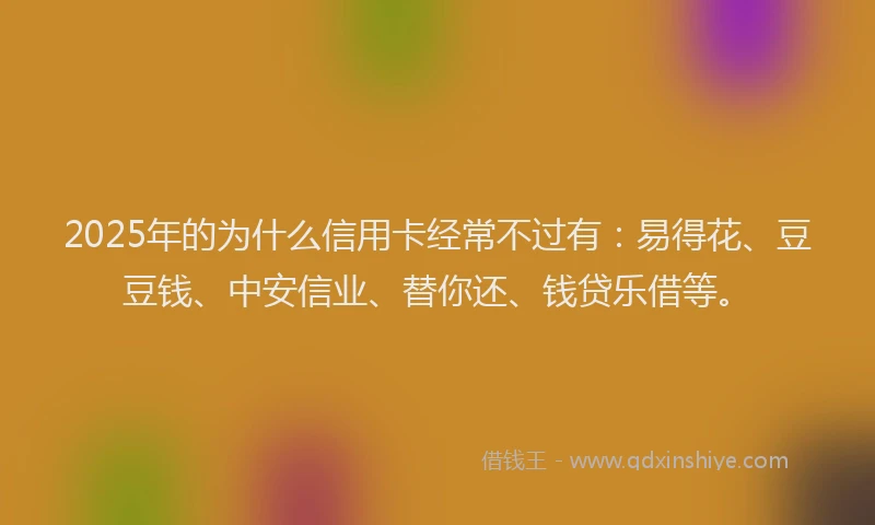2025年的为什么信用卡经常不过有：易得花、豆豆钱、中安信业、替你还、钱贷乐借等。