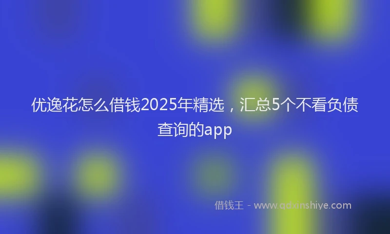 优逸花怎么借钱2025年精选，汇总5个不看负债查询的app