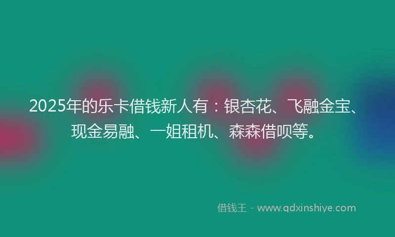 2025年的乐卡借钱新人有：银杏花、飞融金宝、现金易融、一姐租机、森森借呗等。
