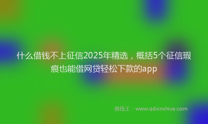 什么借钱不上征信2025年精选，概括5个征信瑕疵也能借网贷轻松下款的app