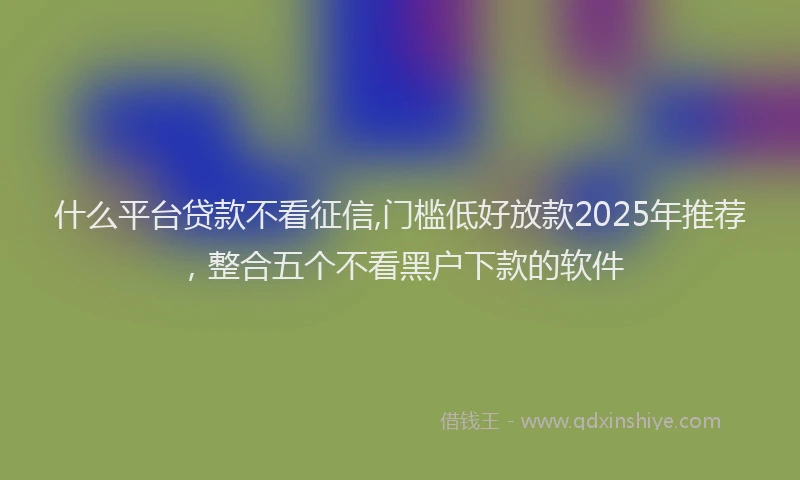 什么平台贷款不看征信,门槛低好放款2025年推荐，整合五个不看黑户下款的软件
