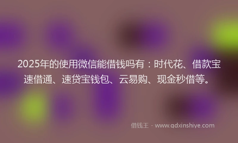 2025年的使用微信能借钱吗有：时代花、借款宝速借通、速贷宝钱包、云易购、现金秒借等。